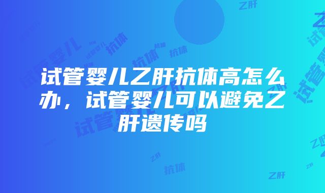 试管婴儿乙肝抗体高怎么办，试管婴儿可以避免乙肝遗传吗