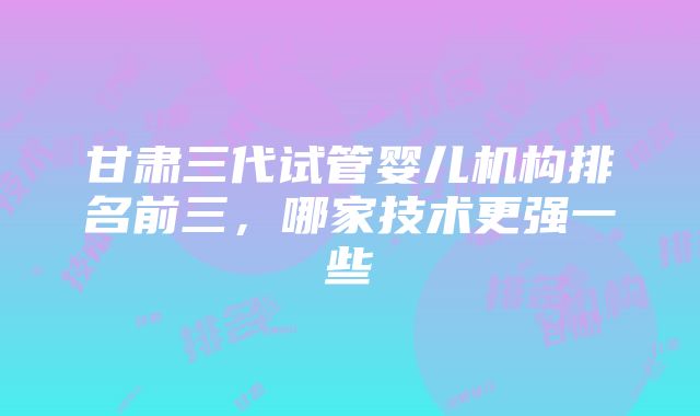 甘肃三代试管婴儿机构排名前三，哪家技术更强一些