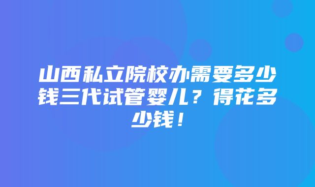 山西私立院校办需要多少钱三代试管婴儿？得花多少钱！