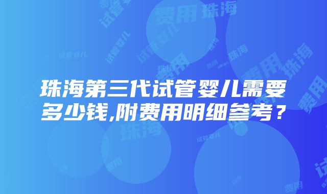 珠海第三代试管婴儿需要多少钱,附费用明细参考？