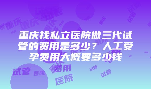 重庆找私立医院做三代试管的费用是多少？人工受孕费用大概要多少钱