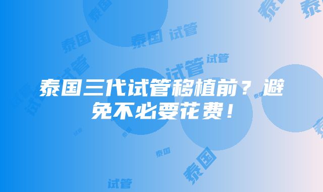 泰国三代试管移植前？避免不必要花费！