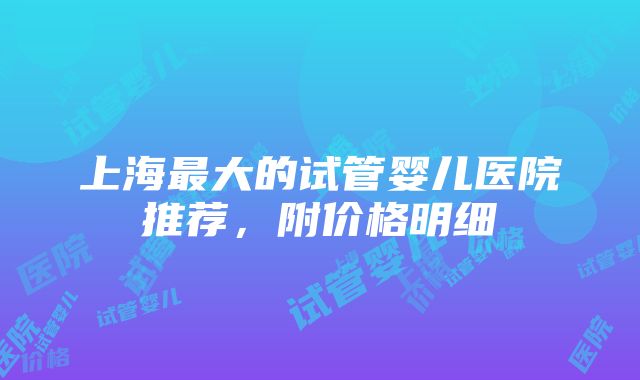 上海最大的试管婴儿医院推荐，附价格明细