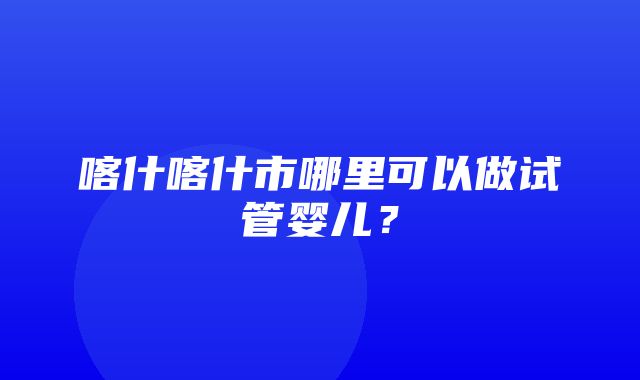 喀什喀什市哪里可以做试管婴儿？