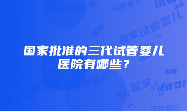 国家批准的三代试管婴儿医院有哪些？