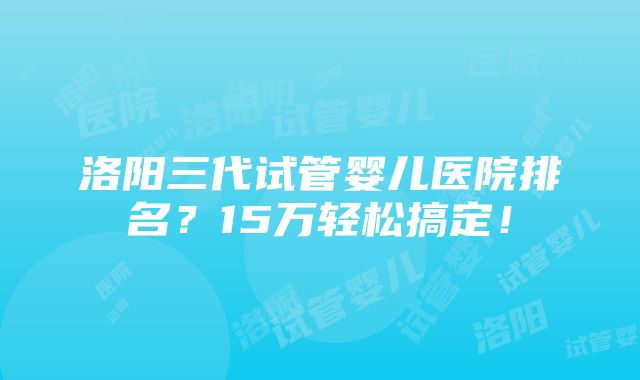 洛阳三代试管婴儿医院排名？15万轻松搞定！