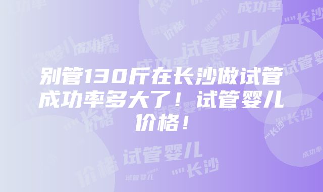 别管130斤在长沙做试管成功率多大了！试管婴儿价格！