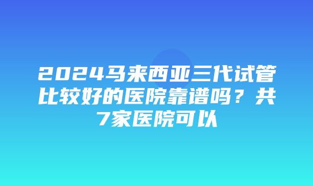 2024马来西亚三代试管比较好的医院靠谱吗？共7家医院可以