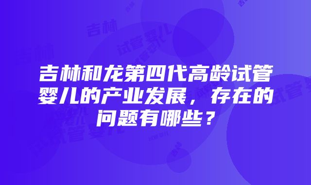 吉林和龙第四代高龄试管婴儿的产业发展，存在的问题有哪些？