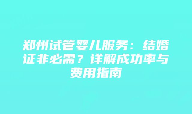 郑州试管婴儿服务：结婚证非必需？详解成功率与费用指南