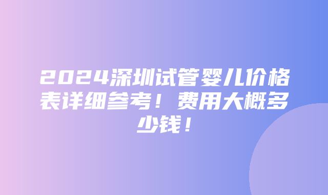 2024深圳试管婴儿价格表详细参考！费用大概多少钱！