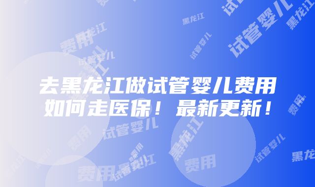 去黑龙江做试管婴儿费用如何走医保！最新更新！