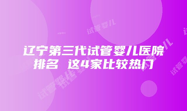 辽宁第三代试管婴儿医院排名 这4家比较热门