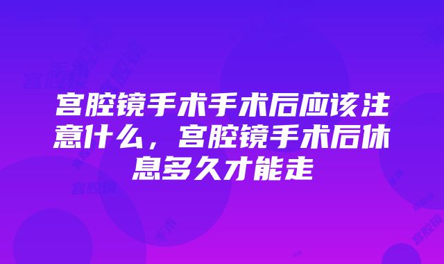 宫腔镜手术手术后应该注意什么，宫腔镜手术后休息多久才能走