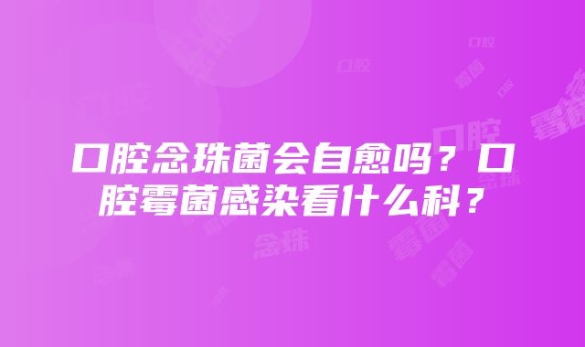 口腔念珠菌会自愈吗？口腔霉菌感染看什么科？