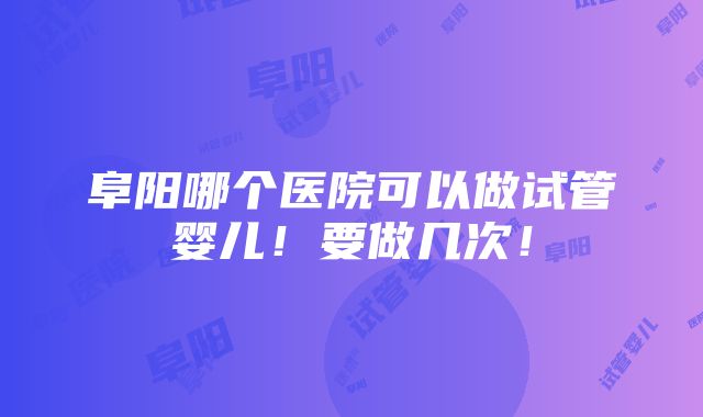 阜阳哪个医院可以做试管婴儿！要做几次！