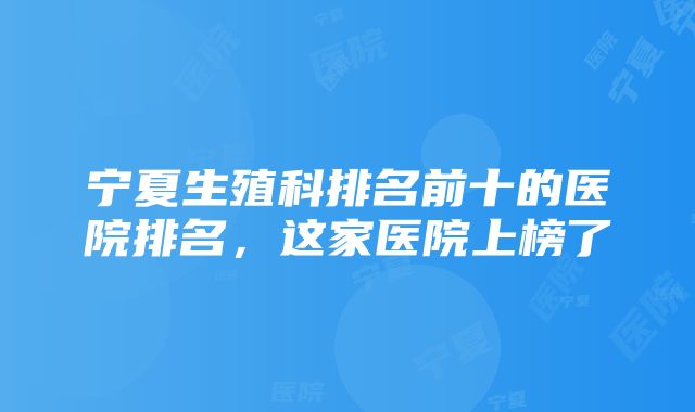 宁夏生殖科排名前十的医院排名，这家医院上榜了