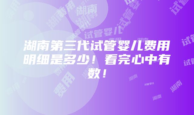 湖南第三代试管婴儿费用明细是多少！看完心中有数！