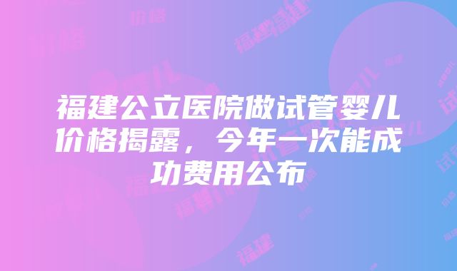 福建公立医院做试管婴儿价格揭露，今年一次能成功费用公布