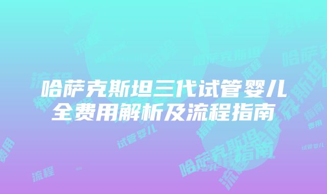 哈萨克斯坦三代试管婴儿全费用解析及流程指南