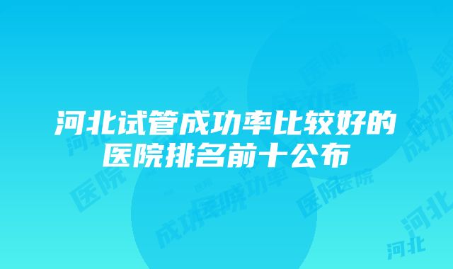 河北试管成功率比较好的医院排名前十公布