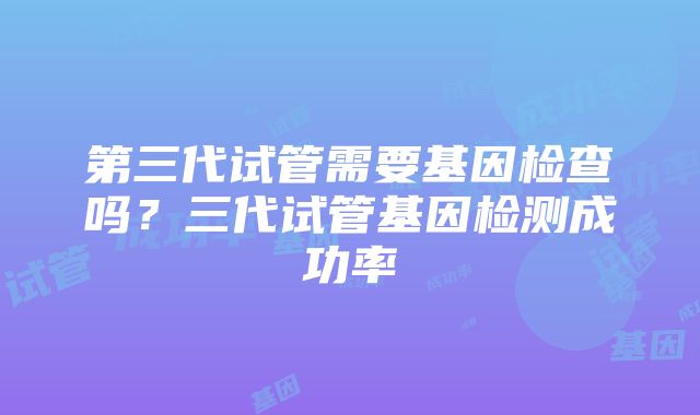 第三代试管需要基因检查吗？三代试管基因检测成功率