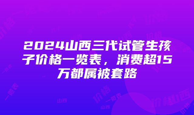 2024山西三代试管生孩子价格一览表，消费超15万都属被套路