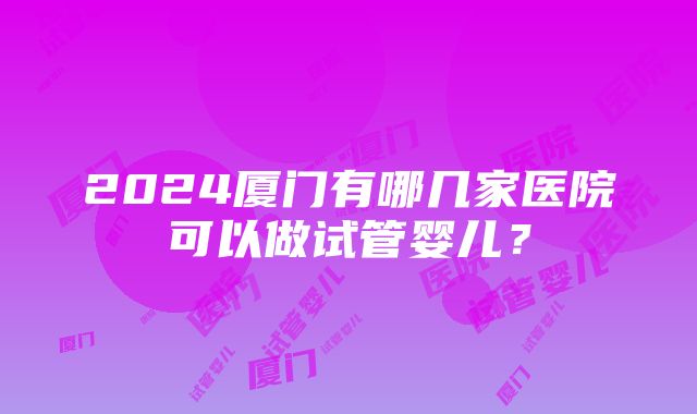 2024厦门有哪几家医院可以做试管婴儿？