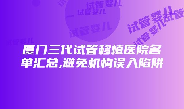 厦门三代试管移植医院名单汇总,避免机构误入陷阱