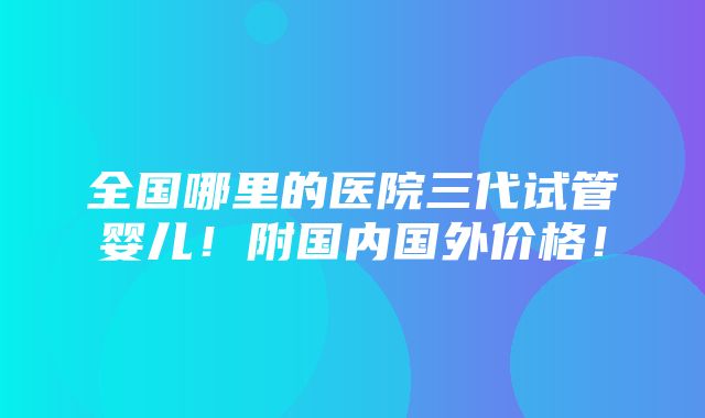 全国哪里的医院三代试管婴儿！附国内国外价格！