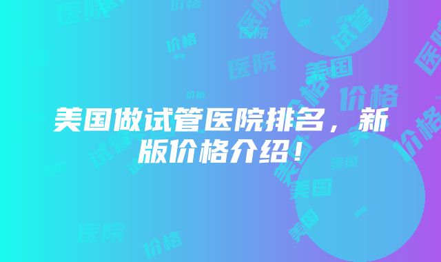 美国做试管医院排名，新版价格介绍！