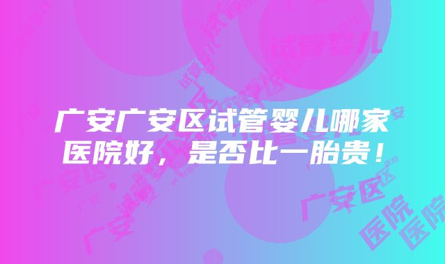 广安广安区试管婴儿哪家医院好，是否比一胎贵！