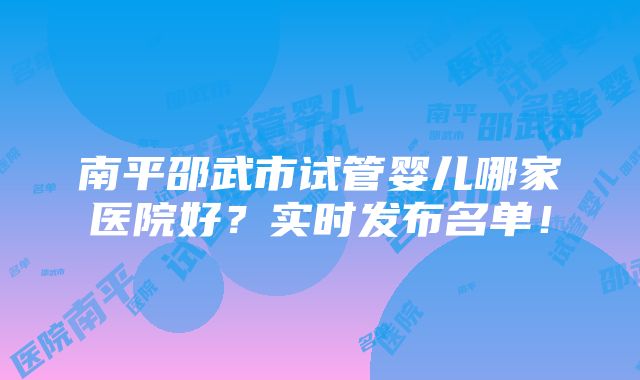 南平邵武市试管婴儿哪家医院好？实时发布名单！