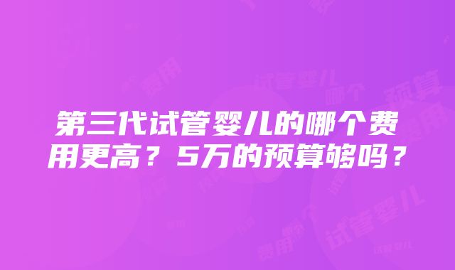 第三代试管婴儿的哪个费用更高？5万的预算够吗？