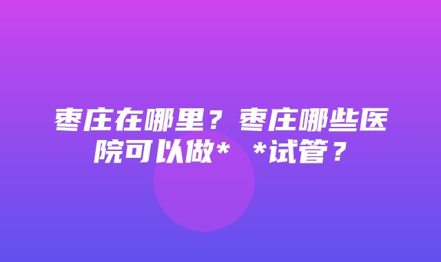 枣庄在哪里？枣庄哪些医院可以做* *试管？