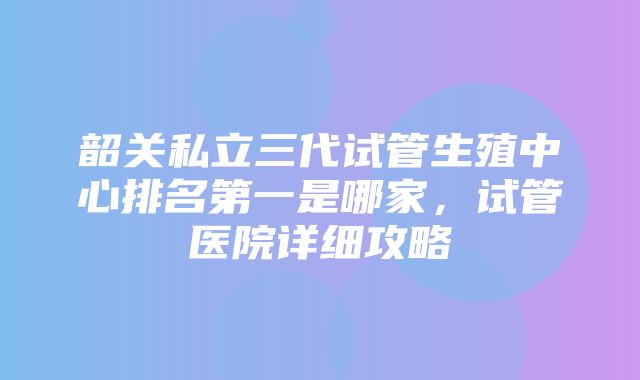 韶关私立三代试管生殖中心排名第一是哪家，试管医院详细攻略