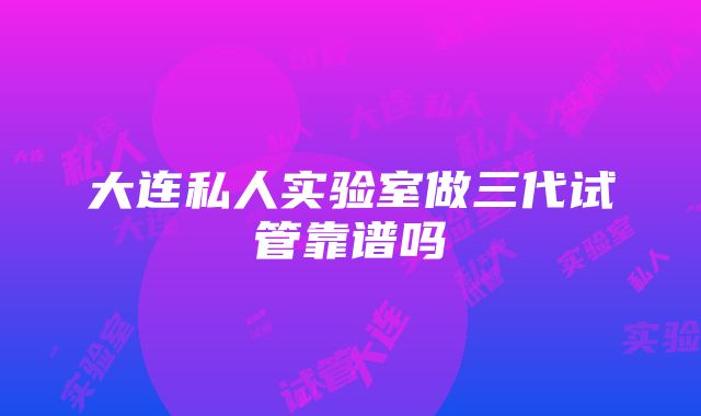 大连私人实验室做三代试管靠谱吗