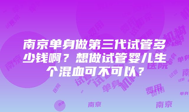 南京单身做第三代试管多少钱啊？想做试管婴儿生个混血可不可以？