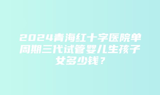 2024青海红十字医院单周期三代试管婴儿生孩子女多少钱？