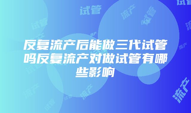 反复流产后能做三代试管吗反复流产对做试管有哪些影响