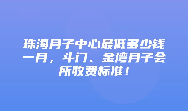 珠海月子中心最低多少钱一月，斗门、金湾月子会所收费标准！