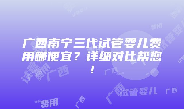 广西南宁三代试管婴儿费用哪便宜？详细对比帮您!