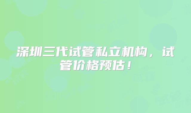 深圳三代试管私立机构，试管价格预估！