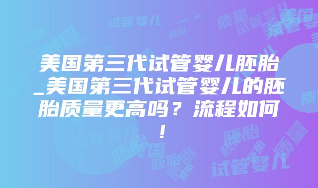 美国第三代试管婴儿胚胎_美国第三代试管婴儿的胚胎质量更高吗？流程如何！