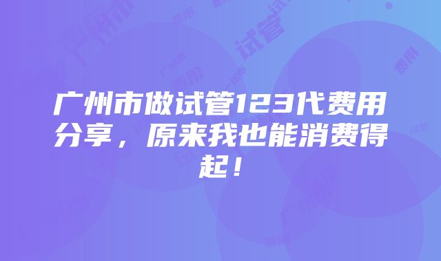 广州市做试管123代费用分享，原来我也能消费得起！