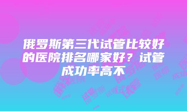 俄罗斯第三代试管比较好的医院排名哪家好？试管成功率高不