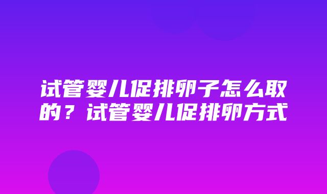 试管婴儿促排卵子怎么取的？试管婴儿促排卵方式