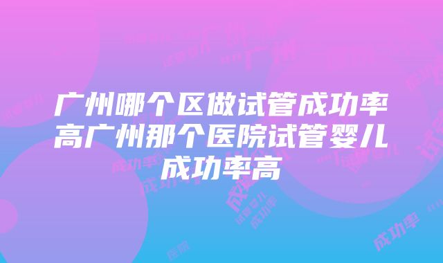 广州哪个区做试管成功率高广州那个医院试管婴儿成功率高