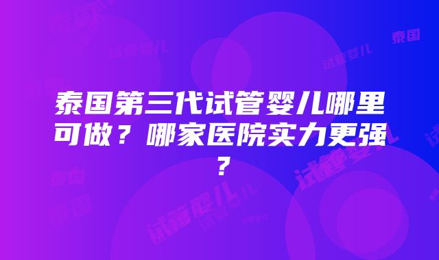 泰国第三代试管婴儿哪里可做？哪家医院实力更强？