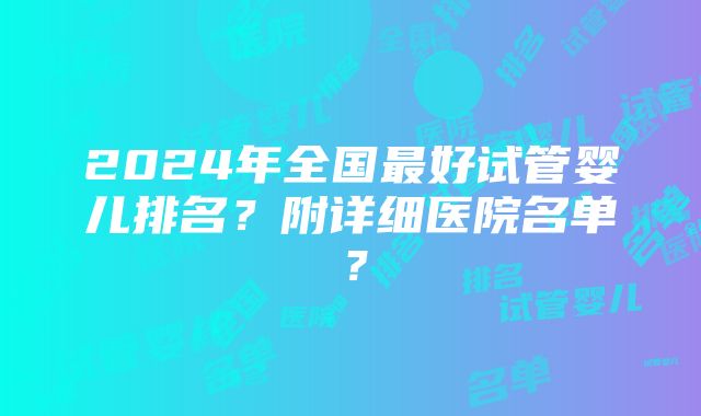 2024年全国最好试管婴儿排名？附详细医院名单？